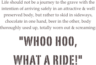 
Life should not be a journey to the grave with the intention of arriving safely in an attractive & well preserved body, but rather to skid in sideways, chocolate in one hand, beer in the other, body thoroughly used up, totally worn out & screaming:"WHOO HOO,
WHAT A RIDE!" 